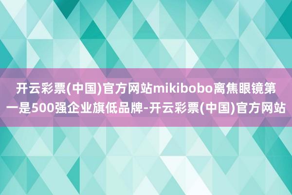 开云彩票(中国)官方网站mikibobo离焦眼镜第一是500强企业旗低品牌-开云彩票(中国)官方网站