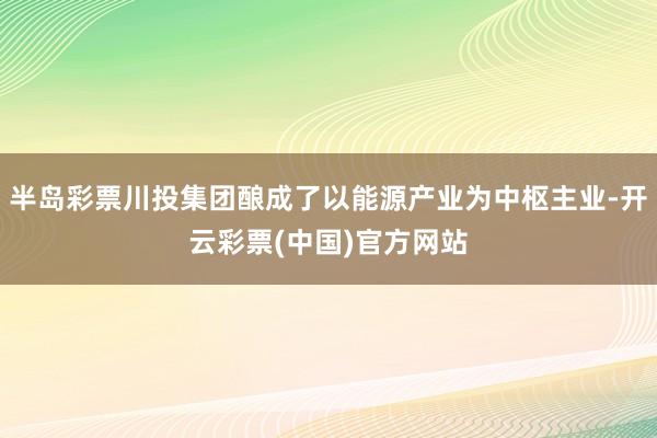 半岛彩票川投集团酿成了以能源产业为中枢主业-开云彩票(中国)官方网站