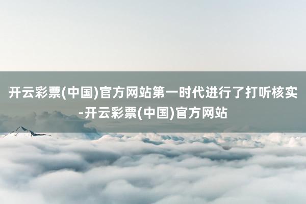 开云彩票(中国)官方网站第一时代进行了打听核实-开云彩票(中国)官方网站