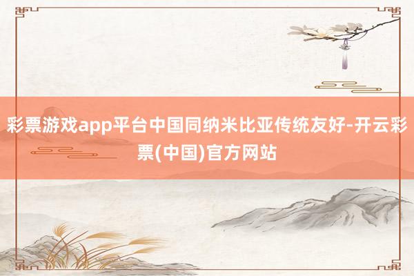 彩票游戏app平台中国同纳米比亚传统友好-开云彩票(中国)官方网站