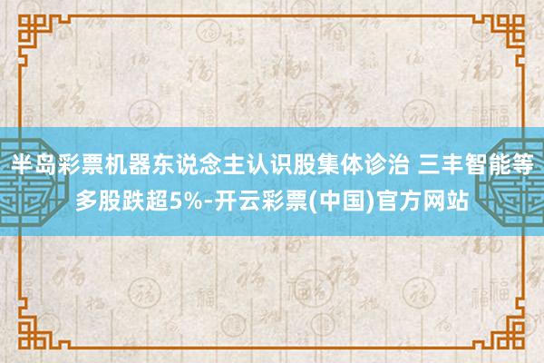 半岛彩票机器东说念主认识股集体诊治 三丰智能等多股跌超5%-开云彩票(中国)官方网站