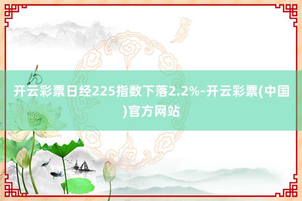 开云彩票日经225指数下落2.2%-开云彩票(中国)官方网站