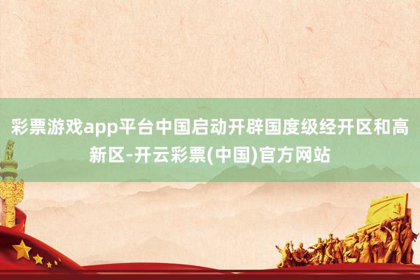 彩票游戏app平台中国启动开辟国度级经开区和高新区-开云彩票(中国)官方网站