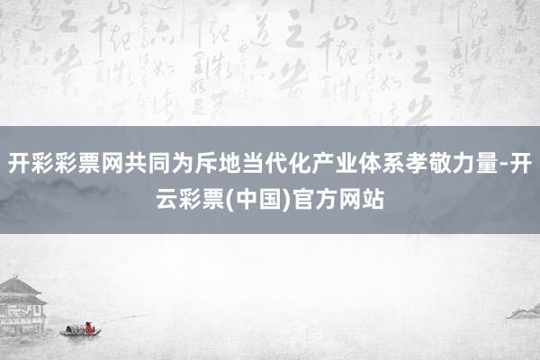 开彩彩票网共同为斥地当代化产业体系孝敬力量-开云彩票(中国)官方网站