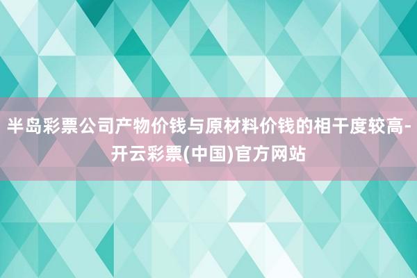 半岛彩票公司产物价钱与原材料价钱的相干度较高-开云彩票(中国)官方网站