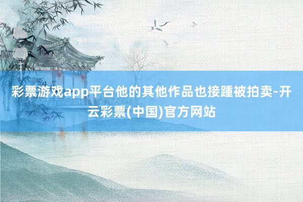 彩票游戏app平台他的其他作品也接踵被拍卖-开云彩票(中国)官方网站