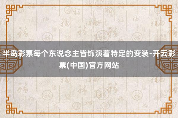 半岛彩票每个东说念主皆饰演着特定的变装-开云彩票(中国)官方网站