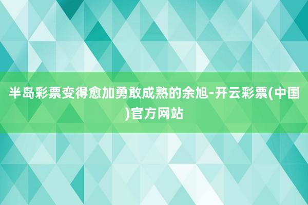 半岛彩票变得愈加勇敢成熟的余旭-开云彩票(中国)官方网站