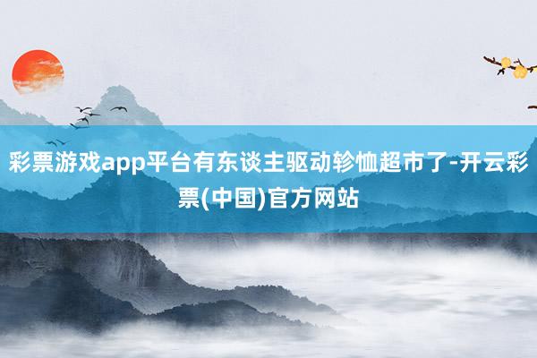 彩票游戏app平台有东谈主驱动轸恤超市了-开云彩票(中国)官方网站