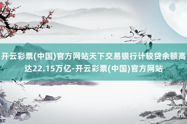 开云彩票(中国)官方网站天下交易银行计较贷余额高达22.15万亿-开云彩票(中国)官方网站