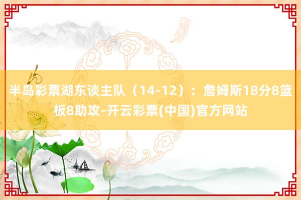 半岛彩票湖东谈主队（14-12）：詹姆斯18分8篮板8助攻-开云彩票(中国)官方网站