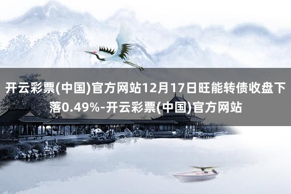 开云彩票(中国)官方网站12月17日旺能转债收盘下落0.49%-开云彩票(中国)官方网站