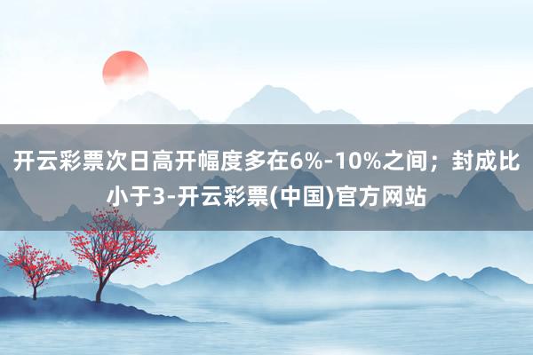 开云彩票次日高开幅度多在6%-10%之间；封成比小于3-开云彩票(中国)官方网站