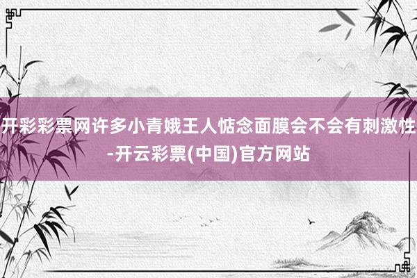 开彩彩票网许多小青娥王人惦念面膜会不会有刺激性-开云彩票(中国)官方网站