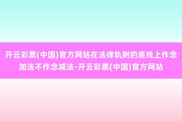 开云彩票(中国)官方网站在法律轨则的底线上作念加法不作念减法-开云彩票(中国)官方网站