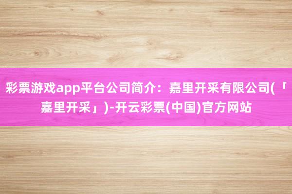 彩票游戏app平台公司简介：嘉里开采有限公司(「嘉里开采」)-开云彩票(中国)官方网站