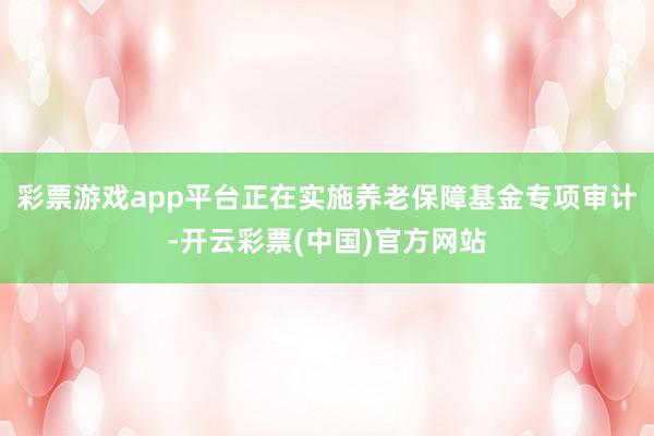 彩票游戏app平台正在实施养老保障基金专项审计-开云彩票(中国)官方网站