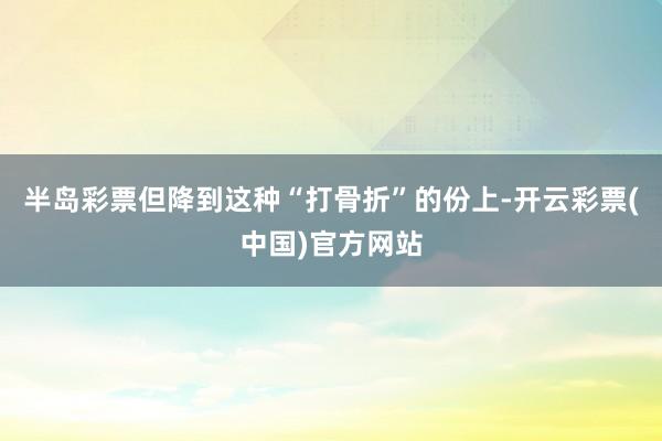 半岛彩票但降到这种“打骨折”的份上-开云彩票(中国)官方网站