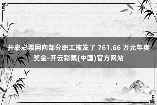 开彩彩票网向部分职工披发了 761.66 万元年度奖金-开云彩票(中国)官方网站