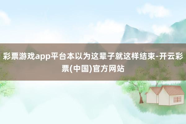 彩票游戏app平台本以为这辈子就这样结束-开云彩票(中国)官方网站