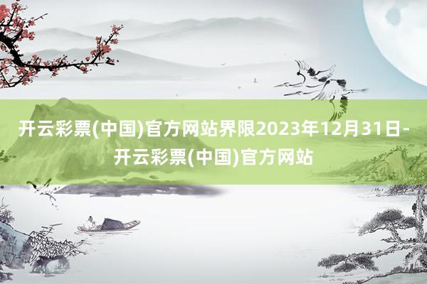 开云彩票(中国)官方网站界限2023年12月31日-开云彩票(中国)官方网站