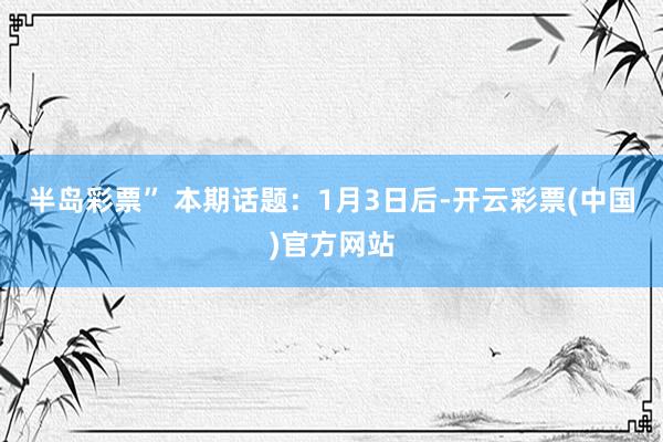 半岛彩票” 本期话题：1月3日后-开云彩票(中国)官方网站