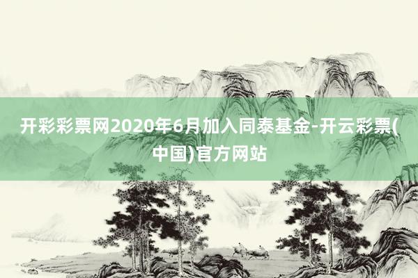 开彩彩票网2020年6月加入同泰基金-开云彩票(中国)官方网站