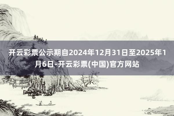 开云彩票公示期自2024年12月31日至2025年1月6日-开云彩票(中国)官方网站