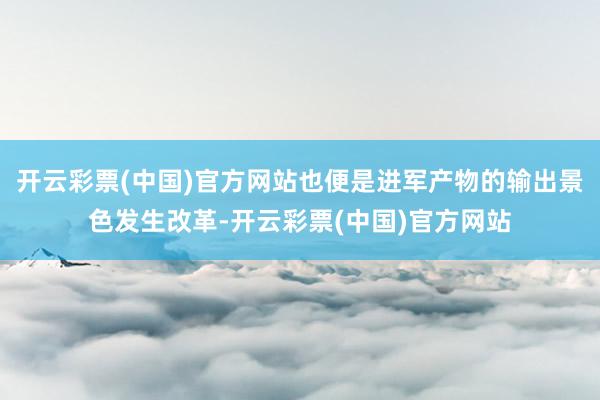 开云彩票(中国)官方网站也便是进军产物的输出景色发生改革-开云彩票(中国)官方网站