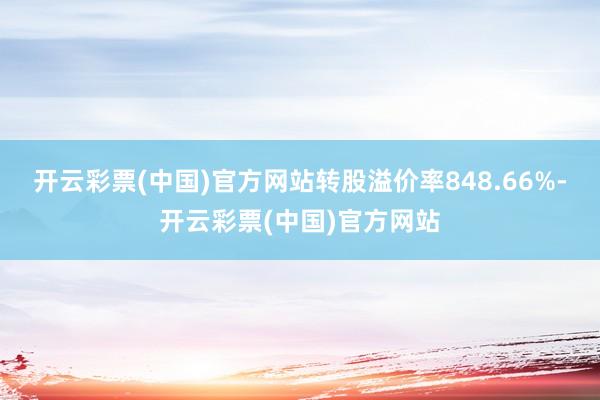 开云彩票(中国)官方网站转股溢价率848.66%-开云彩票(中国)官方网站