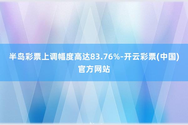 半岛彩票上调幅度高达83.76%-开云彩票(中国)官方网站