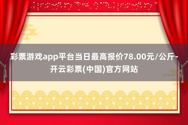 彩票游戏app平台当日最高报价78.00元/公斤-开云彩票(中国)官方网站