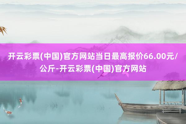 开云彩票(中国)官方网站当日最高报价66.00元/公斤-开云彩票(中国)官方网站