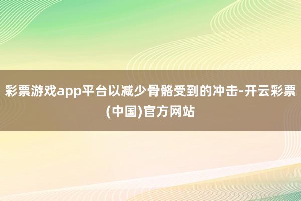 彩票游戏app平台以减少骨骼受到的冲击-开云彩票(中国)官方网站