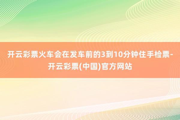 开云彩票火车会在发车前的3到10分钟住手检票-开云彩票(中国)官方网站