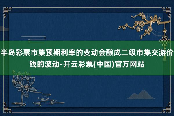 半岛彩票市集预期利率的变动会酿成二级市集交游价钱的波动-开云彩票(中国)官方网站