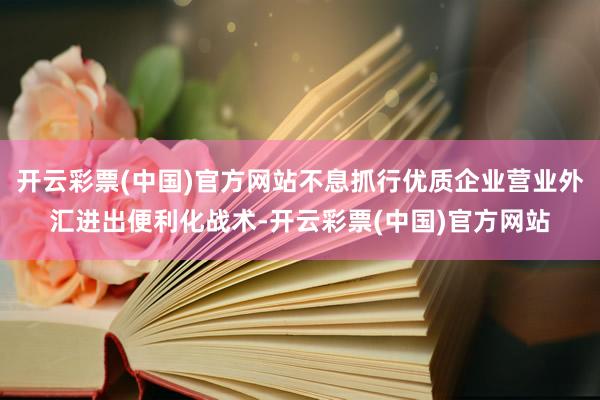 开云彩票(中国)官方网站不息抓行优质企业营业外汇进出便利化战术-开云彩票(中国)官方网站