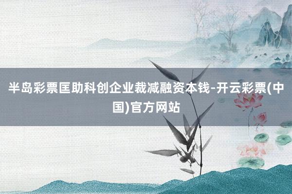 半岛彩票匡助科创企业裁减融资本钱-开云彩票(中国)官方网站