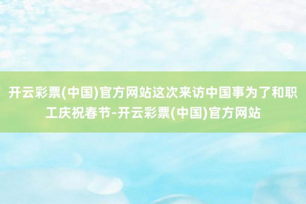 开云彩票(中国)官方网站这次来访中国事为了和职工庆祝春节-开云彩票(中国)官方网站