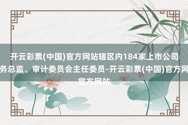 开云彩票(中国)官方网站辖区内184家上市公司财务总监、审计委员会主任委员-开云彩票(中国)官方网站