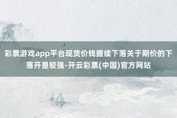 彩票游戏app平台现货价钱握续下落关于期价的下落开垦较强-开云彩票(中国)官方网站