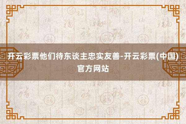 开云彩票他们待东谈主忠实友善-开云彩票(中国)官方网站