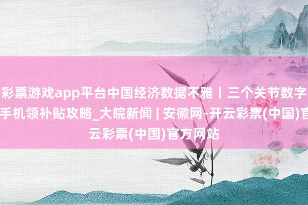 彩票游戏app平台中国经济数据不雅丨三个关节数字 读懂买手机领补贴攻略_大皖新闻 | 安徽网-开云彩票(中国)官方网站