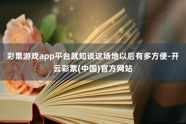 彩票游戏app平台就知谈这场地以后有多方便-开云彩票(中国)官方网站