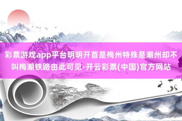 彩票游戏app平台明明开首是梅州特殊是潮州却不叫梅潮铁路由此可见-开云彩票(中国)官方网站