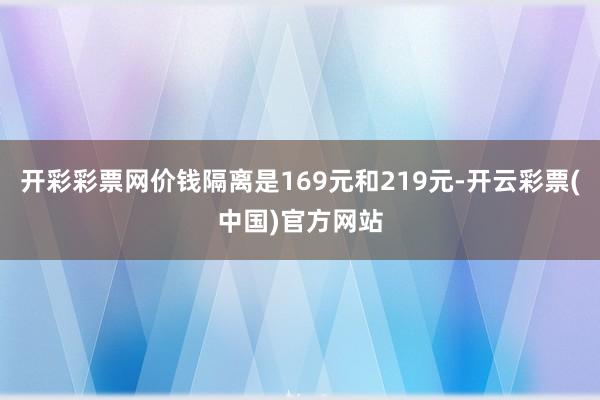 开彩彩票网价钱隔离是169元和219元-开云彩票(中国)官方网站