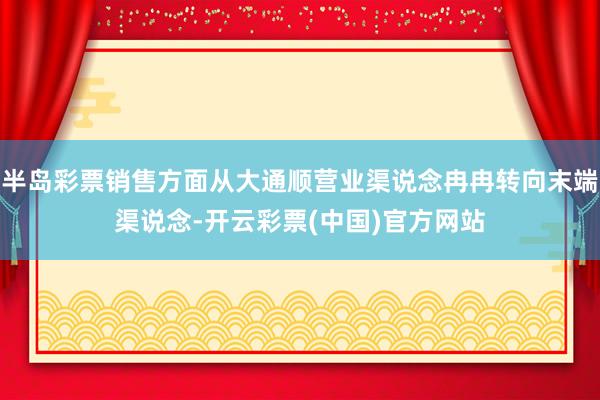 半岛彩票销售方面从大通顺营业渠说念冉冉转向末端渠说念-开云彩票(中国)官方网站