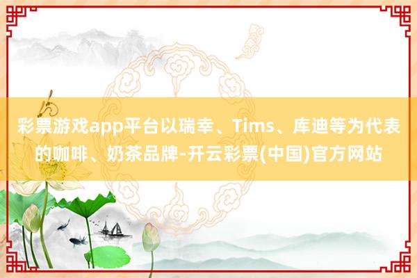 彩票游戏app平台以瑞幸、Tims、库迪等为代表的咖啡、奶茶品牌-开云彩票(中国)官方网站