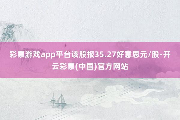 彩票游戏app平台该股报35.27好意思元/股-开云彩票(中国)官方网站