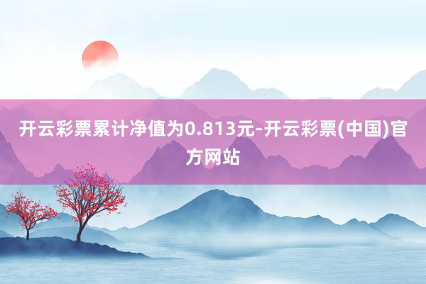 开云彩票累计净值为0.813元-开云彩票(中国)官方网站